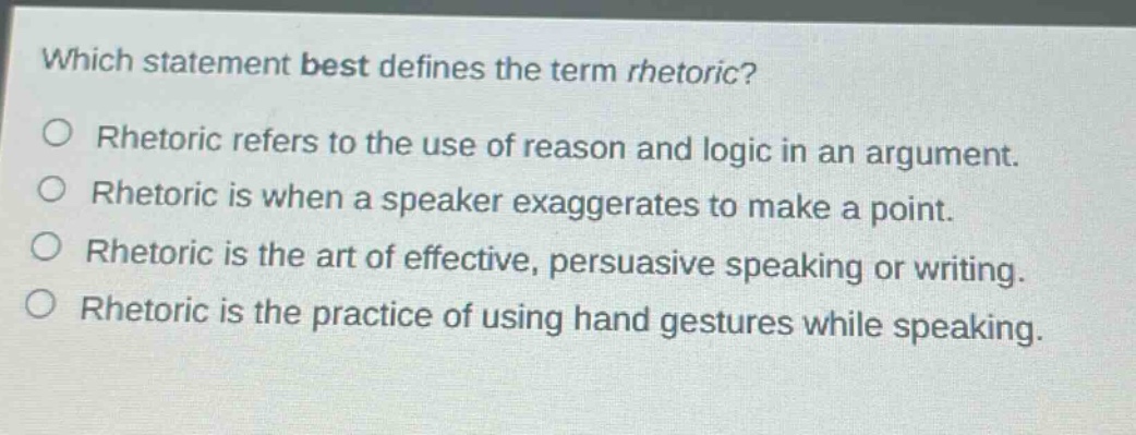 which statement best defines the term rhetoric?\nrhetoric refers to the use of reason and logic in an argument.\nrhetoric is when a speaker exaggerates to make a point.\nrhetoric is the art of effective, persuasive speaking or writing.\nrhetoric is the practice of using hand gestures while speaking.