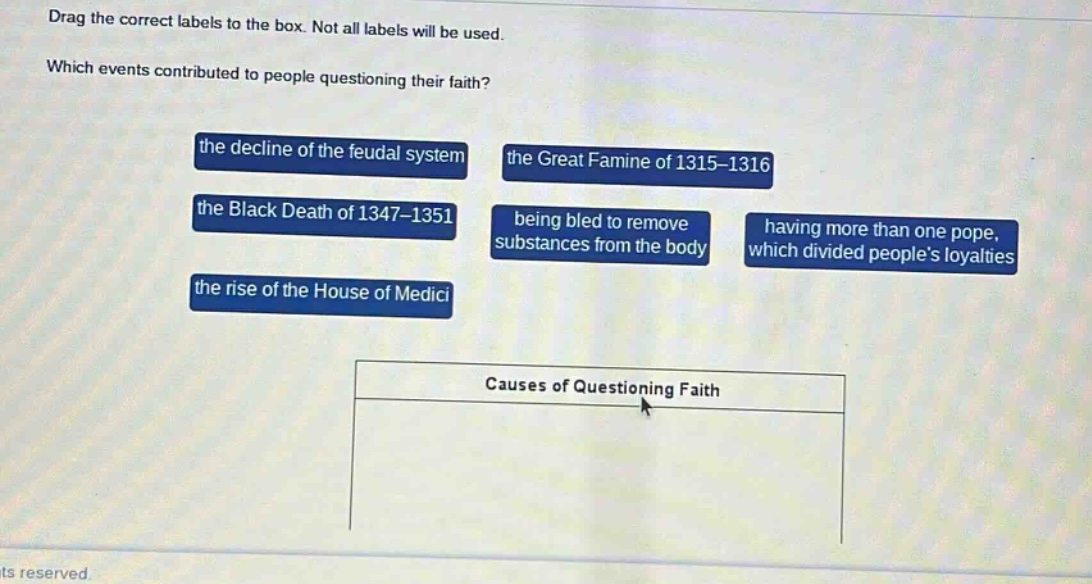drag the correct labels to the box. not all labels will be used. which events contributed to people questioning their faith? the decline of the feudal system the great famine of 1315 - 1316 the black death of 1347 - 1351 being bled to remove substances from the body having more than one pope, which divided peoples loyalties the rise of the house of medici causes of questioning faith