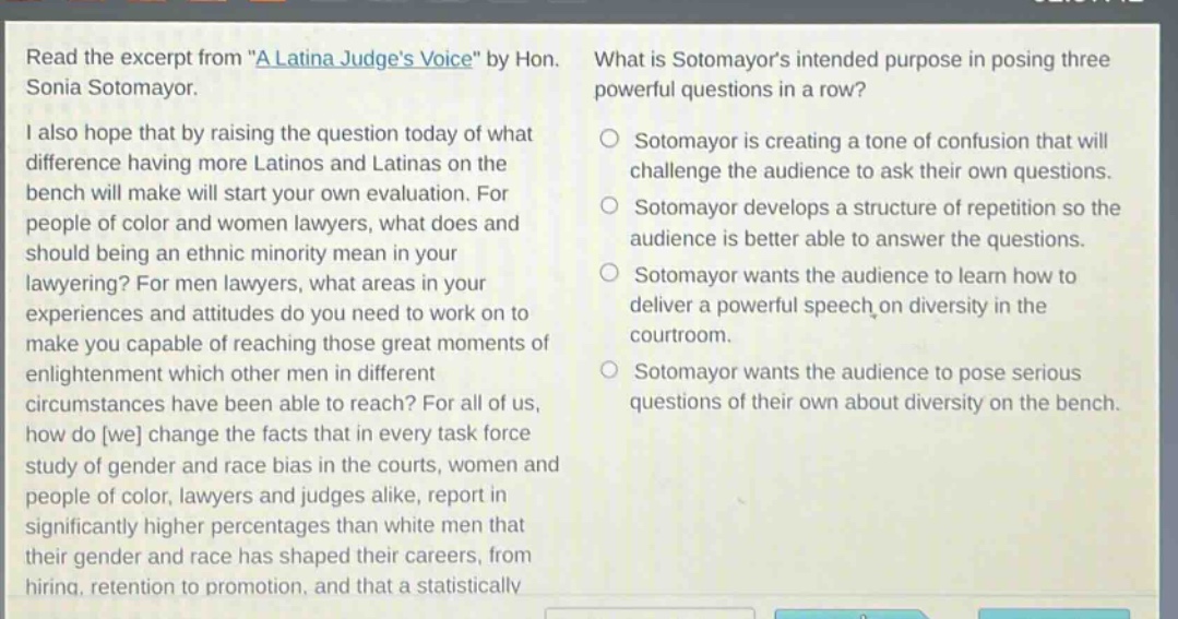 read the excerpt from \a latina judges voice\ by hon. sonia sotomayor. i also hope that by raising the question today of what difference having more latinos and latinas on the bench will make will start your own evaluation. for people of color and women lawyers, what does and should being an ethnic minority mean in your lawyering? for men lawyers, what areas in your experiences and attitudes do you need to work on to make you capable of reaching those great moments of enlightenment which other men in different circumstances have been able to reach? for all of us, how do we change the facts that in every task force study of gender and race bias in the courts, women and people of color, lawyers and judges alike, report in significantly higher percentages than white men that their gender and race has shaped their careers, from hiring, retention to promotion, and that a statistically what is sotomayors intended purpose in posing three powerful questions in a row? sotomayor is creating a tone of confusion that will challenge the audience to ask their own questions. sotomayor develops a structure of repetition so the audience is better able to answer the questions. sotomayor wants the audience to learn how to deliver a powerful speech on diversity in the courtroom. sotomayor wants the audience to pose serious questions of their own about diversity on the bench.