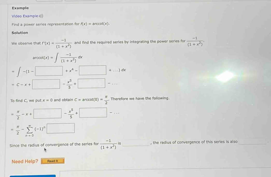 example video example find a power series representation for f(x) = arccot(x). solution we observe that f(x) = -1/(1 + x^2) and find the required series by integrating the power series for -1/(1 + x^2). arccot(x) = ∫ -1/(1 + x^2) dx = ∫ -(1 - + x^4 - + ...) dx = c - x + - x^5/5 + - ... to find c, we put x = 0 and obtain c = arccot(0) = π/2. therefore we have the following. = π/2 - x + - x^5/5 + - ... = π/2 - ∑ (-1)^n from n = 0 to ∞ since the radius of convergence of the series for -1/(1 + x^2) is , the radius of convergence of this series is also need help? read it