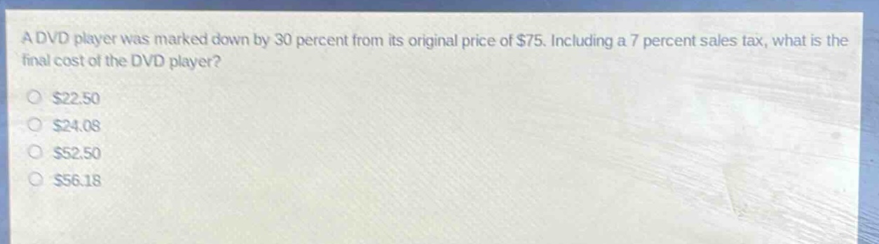a dvd player was marked down by 30 percent from its original price of $75. including a 7 percent sales tax, what is the final cost of the dvd player?\n$22.50\n$24.08\n$52.50\n$56.18