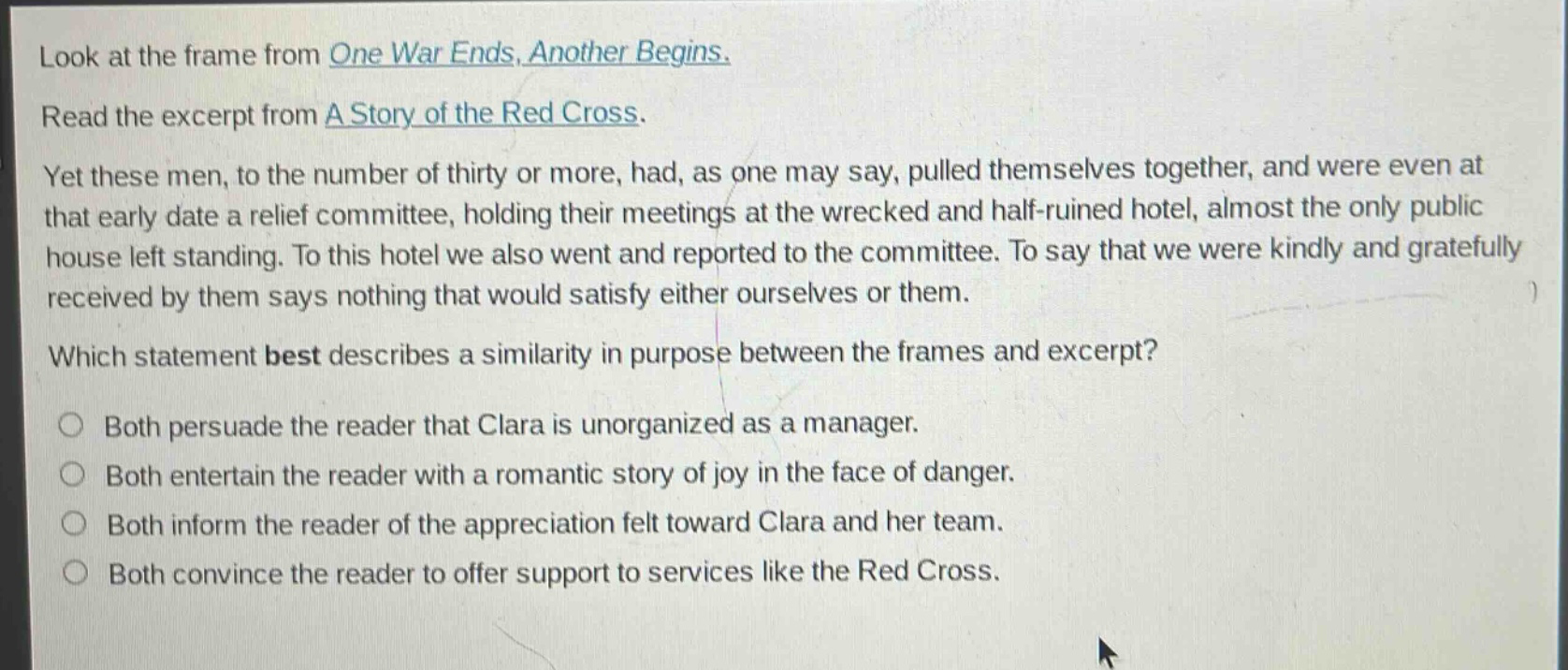 look at the frame from one war ends, another begins. read the excerpt from a story of the red cross. yet these men, to the number of thirty or more, had, as one may say, pulled themselves together, and were even at that early date a relief committee, holding their meetings at the wrecked and half - ruined hotel, almost the only public house left standing. to this hotel we also went and reported to the committee. to say that we were kindly and gratefully received by them says nothing that would satisfy either ourselves or them. which statement best describes a similarity in purpose between the frames and excerpt? both persuade the reader that clara is unorganized as a manager. both entertain the reader with a romantic story of joy in the face of danger. both inform the reader of the appreciation felt toward clara and her team. both convince the reader to offer support to services like the red cross.