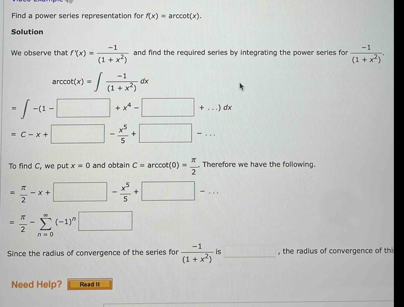 find a power series representation for f(x) = arccot(x). solution we observe that f(x) = -1/(1 + x^2) and find the required series by integrating the power series for -1/(1 + x^2). arccot(x) = ∫ -1/(1 + x^2) dx = ∫ -(1 - + x^4 - + ...) dx = c - x + - x^5/5 + - ... to find c, we put x = 0 and obtain c = arccot(0) = π/2. therefore we have the following. = π/2 - x + - x^5/5 + - ... = π/2 - ∑ (-1)^n from n = 0 since the radius of convergence of the series for -1/(1 + x^2) is , the radius of convergence of this need help? read it