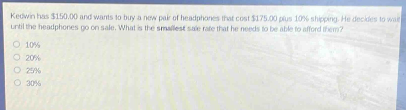 kedwin has $150.00 and wants to buy a new pair of headphones that cost $175.00 plus 10% shipping. he decides to wait until the headphones go on sale. what is the smallest sale rate that he needs to be able to afford them?\n10%\n20%\n25%\n30%