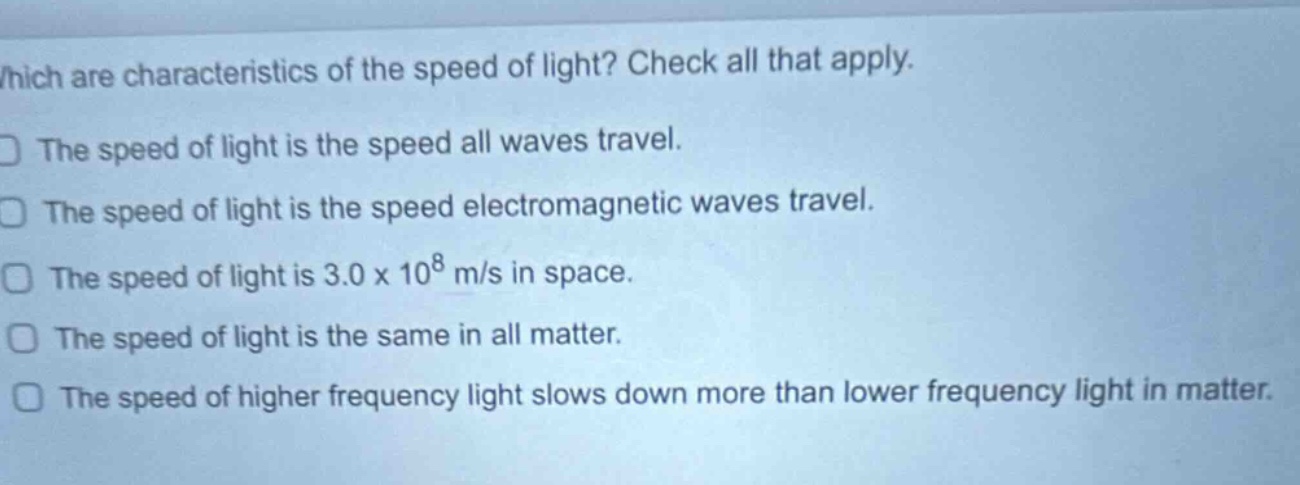which are characteristics of the speed of light? check all that apply. the speed of light is the speed all waves travel. the speed of light is the speed electromagnetic waves travel. the speed of light is 3.0 x 10^8 m/s in space. the speed of light is the same in all matter. the speed of higher frequency light slows down more than lower frequency light in matter.