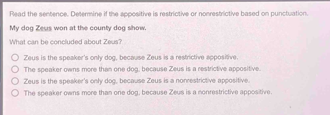read the sentence. determine if the appositive is restrictive or nonrestrictive based on punctuation. my dog zeus won at the county dog show. what can be concluded about zeus? zeus is the speaker’s only dog, because zeus is a restrictive appositive. the speaker owns more than one dog, because zeus is a restrictive appositive. zeus is the speaker’s only dog, because zeus is a nonrestrictive appositive. the speaker owns more than one dog, because zeus is a nonrestrictive appositive.