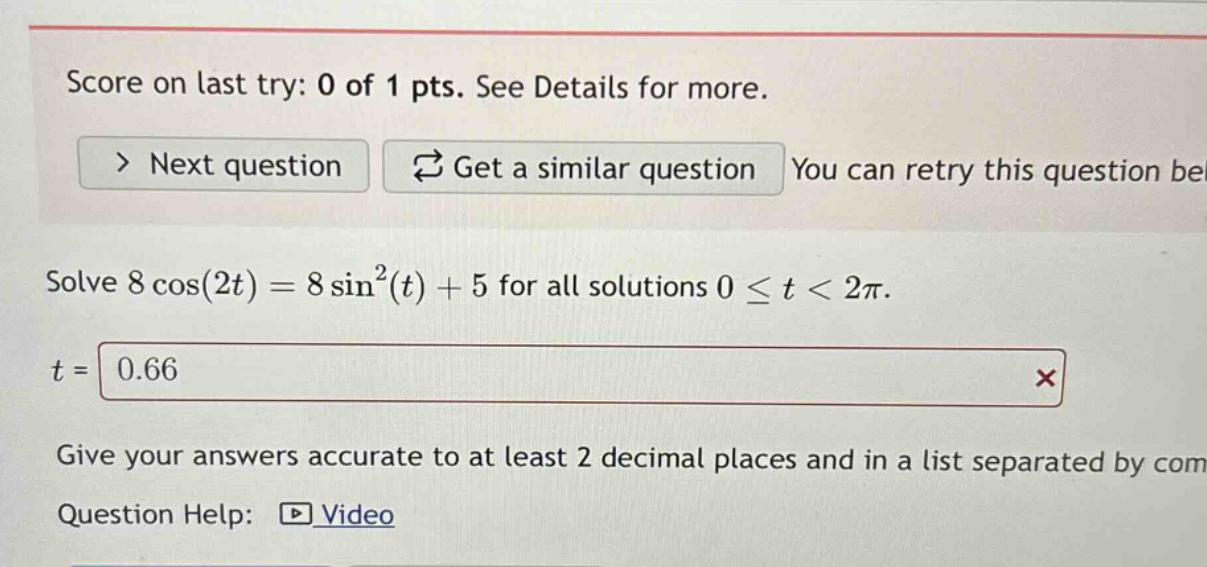 score on last try: 0 of 1 pts. see details for more. > next question get a similar question you can retry this question be solve 8 cos(2t)=8 sin²(t)+5 for all solutions 0 ≤ t < 2π. t = 0.66 × give your answers accurate to at least 2 decimal places and in a list separated by com question help: video