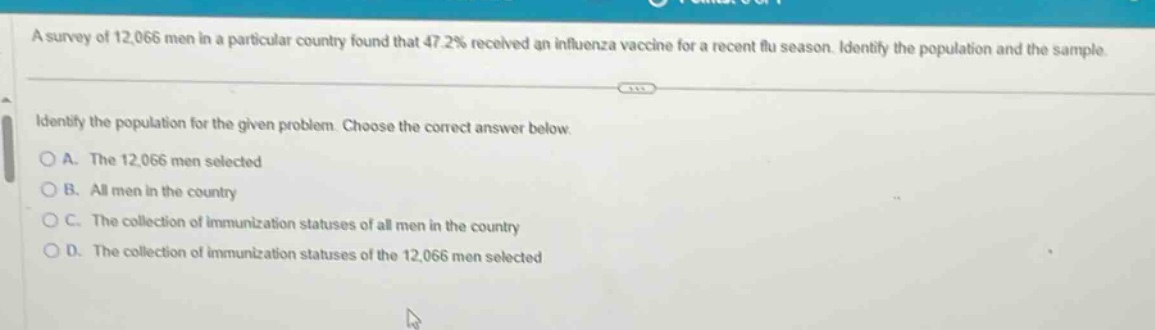 a survey of 12,066 men in a particular country found that 47.2% received an influenza vaccine for a recent flu season. identify the population and the sample. identify the population for the given problem. choose the correct answer below. a. the 12,066 men selected b. all men in the country c. the collection of immunization statuses of all men in the country d. the collection of immunization statuses of the 12,066 men selected