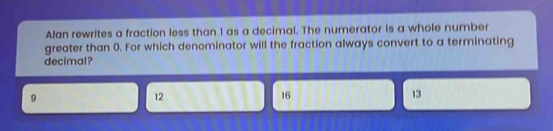 alan rewrites a fraction less than 1 as a decimal. the numerator is a whole number greater than 0. for which denominator will the fraction always convert to a terminating decimal? 9 12 16 13