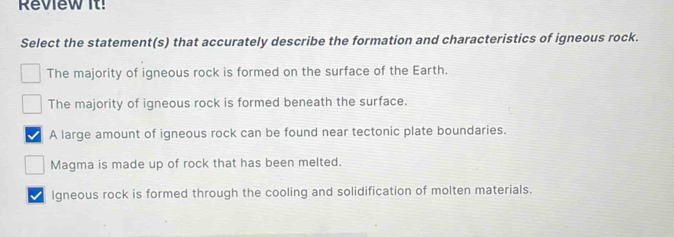 review it! select the statement(s) that accurately describe the formation and characteristics of igneous rock. the majority of igneous rock is formed on the surface of the earth. the majority of igneous rock is formed beneath the surface. a large amount of igneous rock can be found near tectonic plate boundaries. magma is made up of rock that has been melted. igneous rock is formed through the cooling and solidification of molten materials.