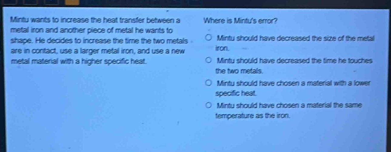 mintu wants to increase the heat transfer between a metal iron and another piece of metal he wants to shape. he decides to increase the time the two metals are in contact, use a larger metal iron, and use a new metal material with a higher specific heat. where is mintus error? mintu should have decreased the size of the metal iron. mintu should have decreased the time he touches the two metals. mintu should have chosen a material with a lower specific heat. mintu should have chosen a material the same temperature as the iron.