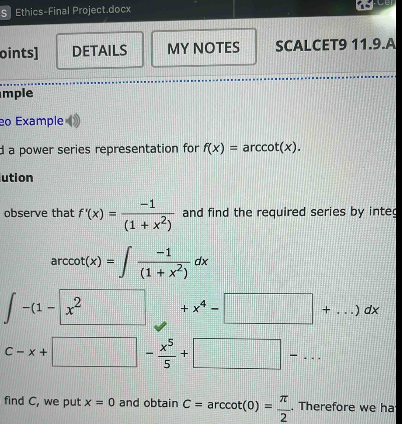 points details my notes scalcet9 11.9.a d a power series representation for f(x) = arccot(x). observe that f(x) = -1 / (1 + x^2) and find the required series by integ arccot(x) = ∫ -1 / (1 + x^2) dx ∫ -(1 - x^2 + x^4 - +...) dx c - x + - x^5 / 5 + -... find c, we put x = 0 and obtain c = arccot(0) = π / 2. therefore we ha