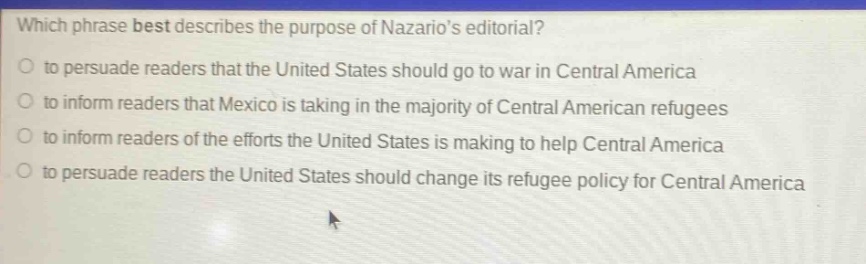 which phrase best describes the purpose of nazarios editorial?\n to persuade readers that the united states should go to war in central america\n to inform readers that mexico is taking in the majority of central american refugees\n to inform readers of the efforts the united states is making to help central america\n to persuade readers the united states should change its refugee policy for central america