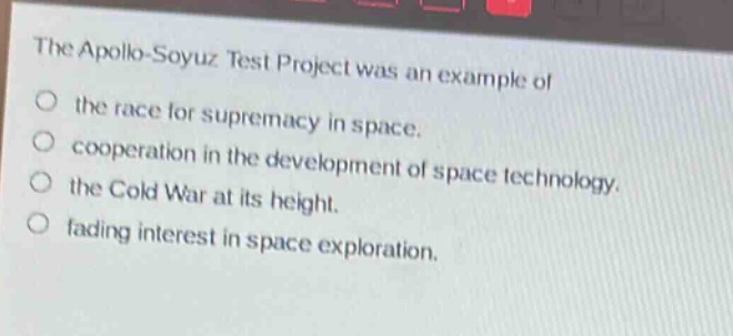 the apollo - soyuz test project was an example of\no the race for supremacy in space.\no cooperation in the development of space technology.\no the cold war at its height.\no fading interest in space exploration.