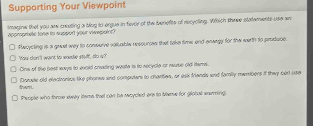 supporting your viewpoint\nimagine that you are creating a blog to argue in favor of the benefits of recycling. which three statements use an appropriate tone to support your viewpoint?\nrecycling is a great way to conserve valuable resources that take time and energy for the earth to produce.\nyou dont want to waste stuff, do u?\none of the best ways to avoid creating waste is to recycle or reuse old items.\ndonate old electronics like phones and computers to charities, or ask friends and family members if they can use them.\npeople who throw away items that can be recycled are to blame for global warming.