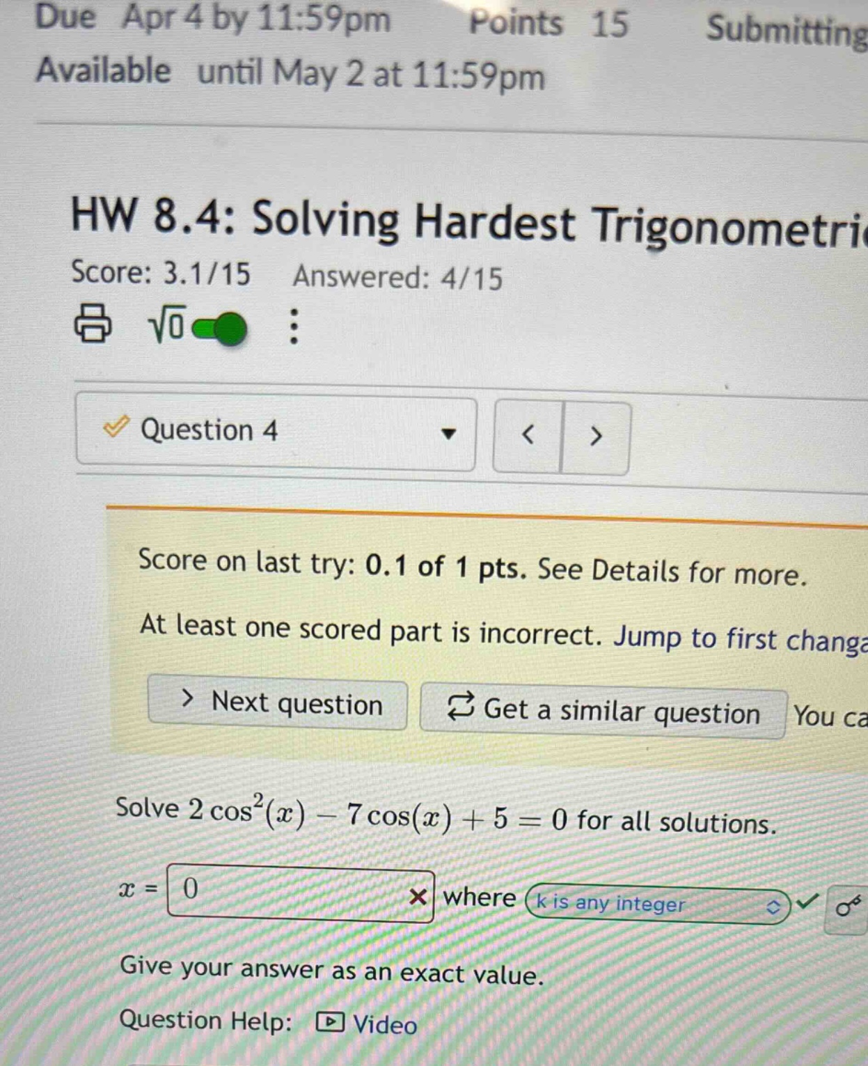 due apr 4 by 11:59pm points 15 submitting available until may 2 at 11:59pm hw 8.4: solving hardest trigonometric score: 3.1/15 answered: 4/15 question 4 score on last try: 0.1 of 1 pts. see details for more. at least one scored part is incorrect. jump to first change > next question get a similar question solve 2cos²(x) - 7cos(x) + 5 = 0 for all solutions. x = 0 where k is any integer give your answer as an exact value. question help: video
