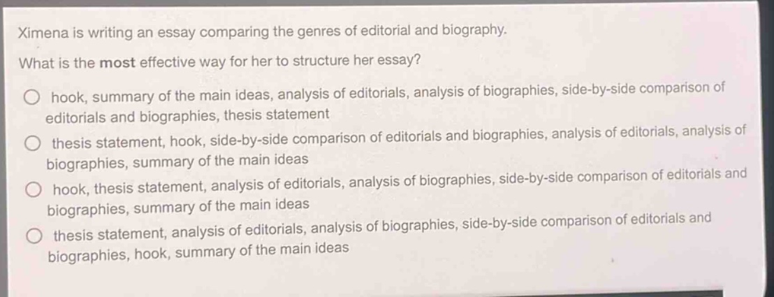 ximena is writing an essay comparing the genres of editorial and biography. what is the most effective way for her to structure her essay? hook, summary of the main ideas, analysis of editorials, analysis of biographies, side - by - side comparison of editorials and biographies, thesis statement thesis statement, hook, side - by - side comparison of editorials and biographies, analysis of editorials, analysis of biographies, summary of the main ideas hook, thesis statement, analysis of editorials, analysis of biographies, side - by - side comparison of editorials and biographies, summary of the main ideas thesis statement, analysis of editorials, analysis of biographies, side - by - side comparison of editorials and biographies, hook, summary of the main ideas