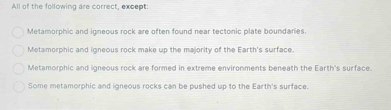 all of the following are correct, except: metamorphic and igneous rock are often found near tectonic plate boundaries. metamorphic and igneous rock make up the majority of the earths surface. metamorphic and igneous rock are formed in extreme environments beneath the earths surface. some metamorphic and igneous rocks can be pushed up to the earths surface.