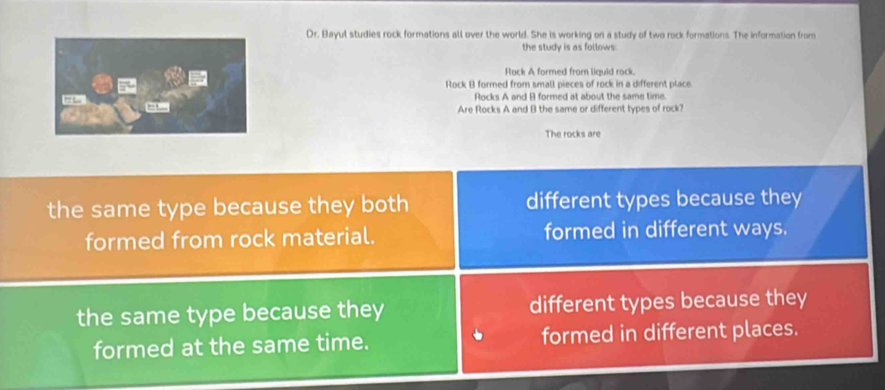 dr. bayul studies rock formations all over the world. she is working on a study of two rock formations. the information from the study is as follows: rock a formed from liquid rock. rock b formed from small pieces of rock in a different place. rocks a and b formed at about the same time. are rocks a and b the same or different types of rock? the rocks are the same type because they both formed from rock material. different types because they formed in different ways. the same type because they formed at the same time. different types because they formed in different places.