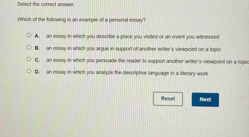 select the correct answer. which of the following is an example of a personal essay? a. an essay in which you describe a place you visited or an event you witnessed b. an essay in which you argue in support of another writers viewpoint on a topic c. an essay in which you persuade the reader to support another writers viewpoint on a topic d. an essay in which you analyze the descriptive language in a literary work