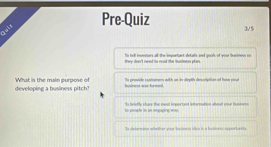 pre-quiz 3/5 what is the main purpose of developing a business pitch? to tell investors all the important details and goals of your business so they dont need to read the business plan. to provide customers with an in - depth description of how your business was formed. to briefly share the most important information about your business to people in an engaging way. to determine whether your business idea is a business opportunity.