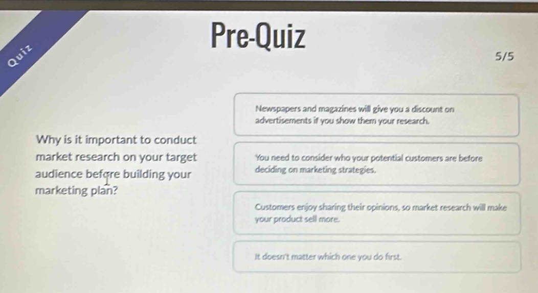 pre-quiz 5/5 why is it important to conduct market research on your target audience before building your marketing plan? newspapers and magazines will give you a discount on advertisements if you show them your research. you need to consider who your potential customers are before deciding on marketing strategies. customers enjoy sharing their opinions, so market research will make your product sell more. it doesnt matter which one you do first.