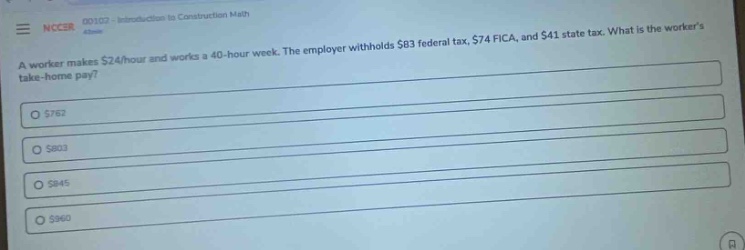 a worker makes $24/hour and works a 40 - hour week. the employer withholds $83 federal tax, $74 fica, and $41 state tax. what is the workers take - home pay? $762 $803 $845 $960
