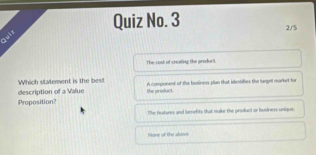 quiz no. 3 2/5 which statement is the best description of a value proposition? the cost of creating the product. a component of the business plan that identifies the target market for the product. the features and benefits that make the product or business unique. none of the above