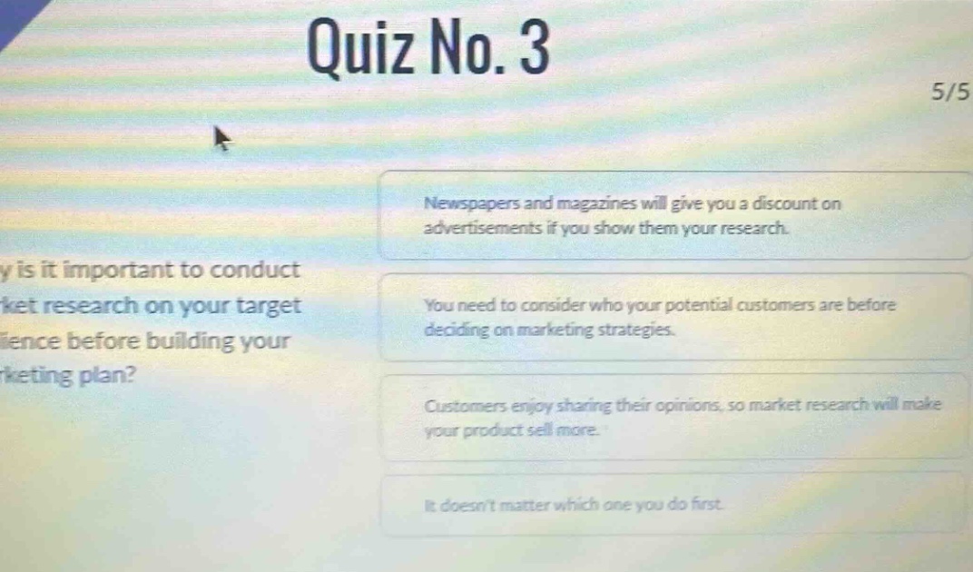 quiz no. 3\n5/5\nwhy is it important to conduct market research on your target audience before building your marketing plan?\nnewspapers and magazines will give you a discount on advertisements if you show them your research.\nyou need to consider who your potential customers are before deciding on marketing strategies.\ncustomers enjoy sharing their opinions, so market research will make your product sell more.\nit doesnt matter which one you do first.
