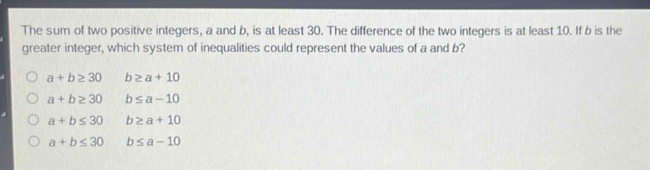 the sum of two positive integers, a and b, is at least 30. the difference of the two integers is at least 10. if b is the greater integer, which system of inequalities could represent the values of a and b?\no a + b≥30 b≥a + 10\no a + b≥30 b≤a - 10\no a + b≤30 b≥a + 10\no a + b≤30 b≤a - 10