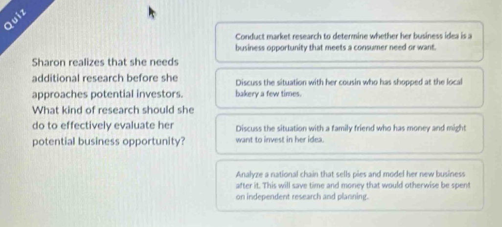 quiz sharon realizes that she needs additional research before she approaches potential investors. what kind of research should she do to effectively evaluate her potential business opportunity? conduct market research to determine whether her business idea is a business opportunity that meets a consumer need or want. discuss the situation with her cousin who has shopped at the local bakery a few times. discuss the situation with a family friend who has money and might want to invest in her idea. analyze a national chain that sells pies and model her new business after it. this will save time and money that would otherwise be spent on independent research and planning.