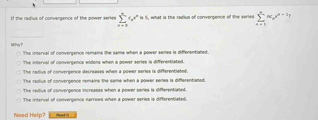 if the radius of convergence of the power series ∑(n = 0 to ∞) c_nx^n is 5, what is the radius of convergence of the series ∑(n = 1 to ∞) nc_nx^(n - 1)? why? the interval of convergence remains the same when a power series is differentiated. the interval of convergence widens when a power series is differentiated. the radius of convergence decreases when a power series is differentiated. the radius of convergence remains the same when a power series is differentiated. the radius of convergence increases when a power series is differentiated. the interval of convergence narrows when a power series is differentiated. need help? read it