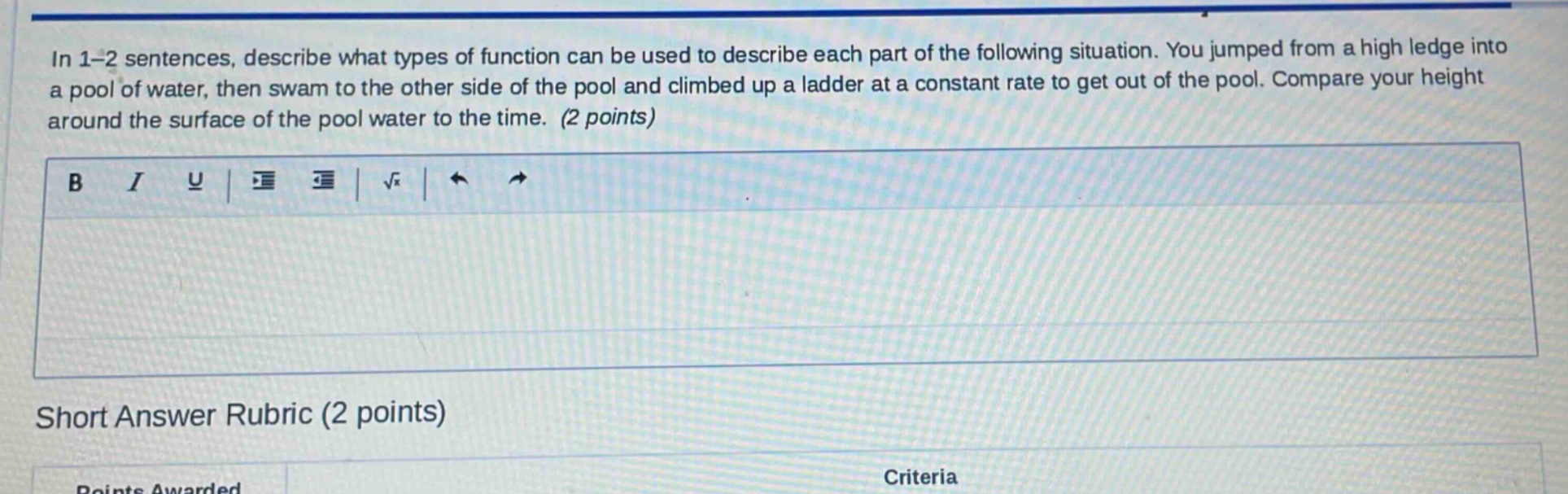 in 1-2 sentences, describe what types of function can be used to describe each part of the following situation. you jumped from a high ledge into a pool of water, then swam to the other side of the pool and climbed up a ladder at a constant rate to get out of the pool. compare your height around the surface of the pool water to the time. (2 points)\nshort answer rubric (2 points)