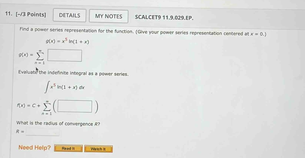 11. -/3 points details my notes scalcet9 11.9.029.ep. find a power series representation for the function. (give your power series representation centered at x = 0.) g(x)=x^5 ln(1 + x) g(x)=∑(n = 1 to ∞) evaluate the indefinite integral as a power series. ∫x^5 ln(1 + x) dx f(x)=c+∑(n = 1 to ∞)() what is the radius of convergence r? r = need help? read it watch it