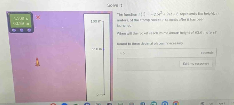 solve it the function h(t)= - 2.5t² + 24t + 6 represents the height, in meters, of the stomp rocket t seconds after it has been launched. when will the rocket reach its maximum height of 63.6 meters? round to three decimal places if necessary. 4.5 seconds edit my response