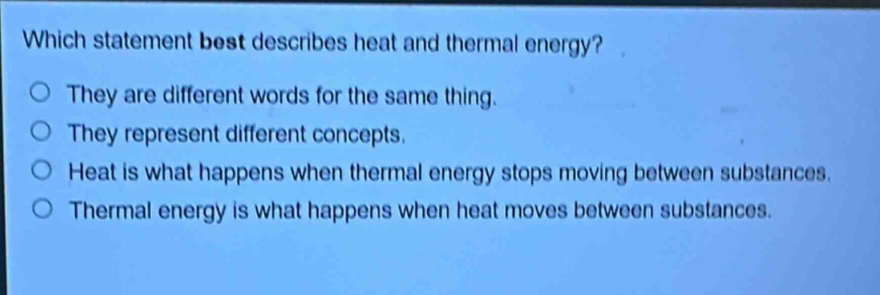 which statement best describes heat and thermal energy? they are different words for the same thing. they represent different concepts. heat is what happens when thermal energy stops moving between substances. thermal energy is what happens when heat moves between substances.