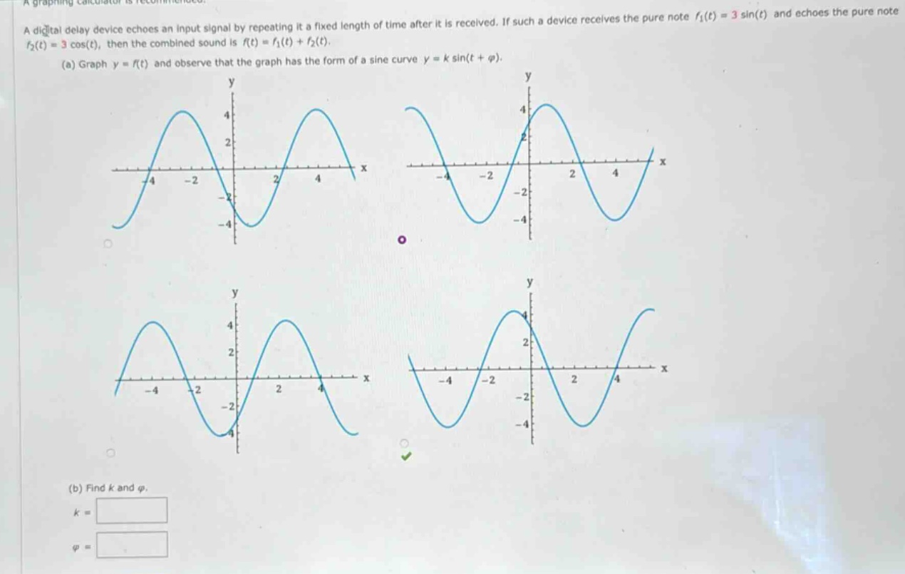 a graphing calculator is recommended. a digital delay device echoes an input signal by repeating it a fixed length of time after it is received. if such a device receives the pure note f1(t)=3sin(t) and echoes the pure note f2(t)=3cos(t), then the combined sound is f(t)=f1(t)+f2(t). (a) graph y = f(t) and observe that the graph has the form of a sine curve y = k sin(t + φ). (b) find k and φ. k = φ =