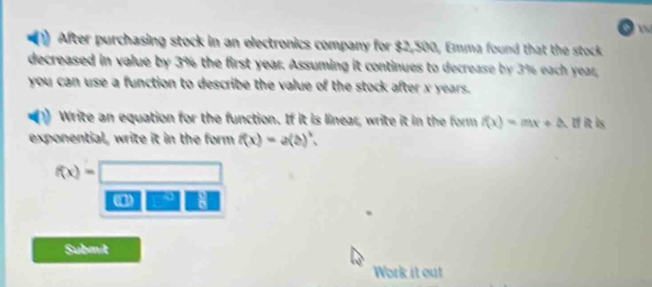 after purchasing stock in an electronics company for $2,500, emma found that the stock decreased in value by 3% the first year. assuming it continues to decrease by 3% each year, you can use a function to describe the value of the stock after x years. write an equation for the function. if it is linear, write it in the form f(x)=mx + b. if it is exponential, write it in the form f(x)=a(b)^x. f(x)=