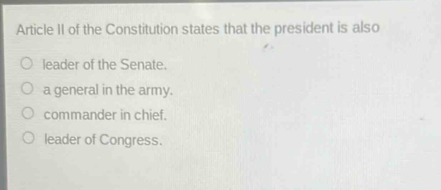 article ii of the constitution states that the president is also\nleader of the senate.\na general in the army.\ncommander in chief.\nleader of congress.