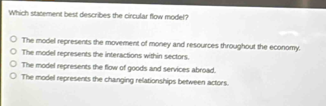which statement best describes the circular flow model? the model represents the movement of money and resources throughout the economy. the model represents the interactions within sectors. the model represents the flow of goods and services abroad. the model represents the changing relationships between actors.