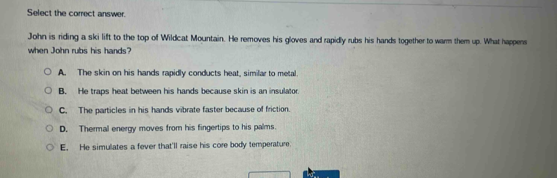 select the correct answer. john is riding a ski lift to the top of wildcat mountain. he removes his gloves and rapidly rubs his hands together to warm them up. what happens when john rubs his hands? a. the skin on his hands rapidly conducts heat, similar to metal. b. he traps heat between his hands because skin is an insulator. c. the particles in his hands vibrate faster because of friction. d. thermal energy moves from his fingertips to his palms. e. he simulates a fever thatll raise his core body temperature.