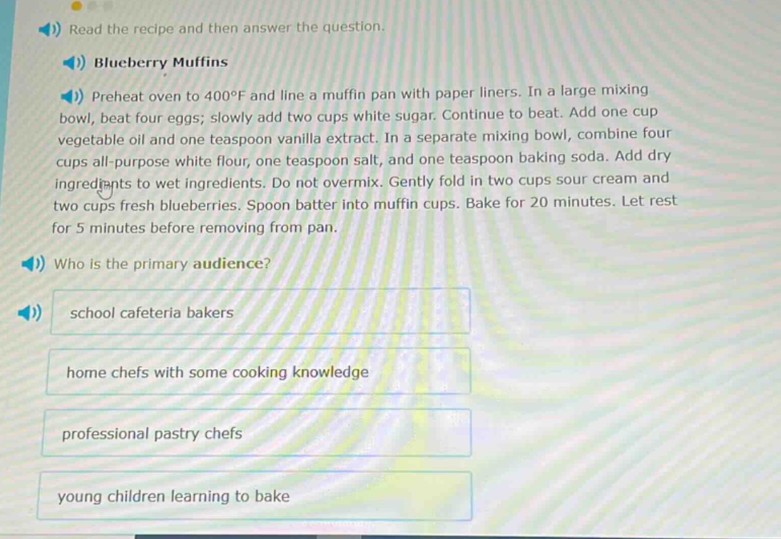 read the recipe and then answer the question. blueberry muffins preheat oven to 400°f and line a muffin pan with paper liners. in a large mixing bowl, beat four eggs; slowly add two cups white sugar. continue to beat. add one cup vegetable oil and one teaspoon vanilla extract. in a separate mixing bowl, combine four cups all - purpose white flour, one teaspoon salt, and one teaspoon baking soda. add dry ingredients to wet ingredients. do not overmix. gently fold in two cups sour cream and two cups fresh blueberries. spoon batter into muffin cups. bake for 20 minutes. let rest for 5 minutes before removing from pan. who is the primary audience? school cafeteria bakers home chefs with some cooking knowledge professional pastry chefs young children learning to bake