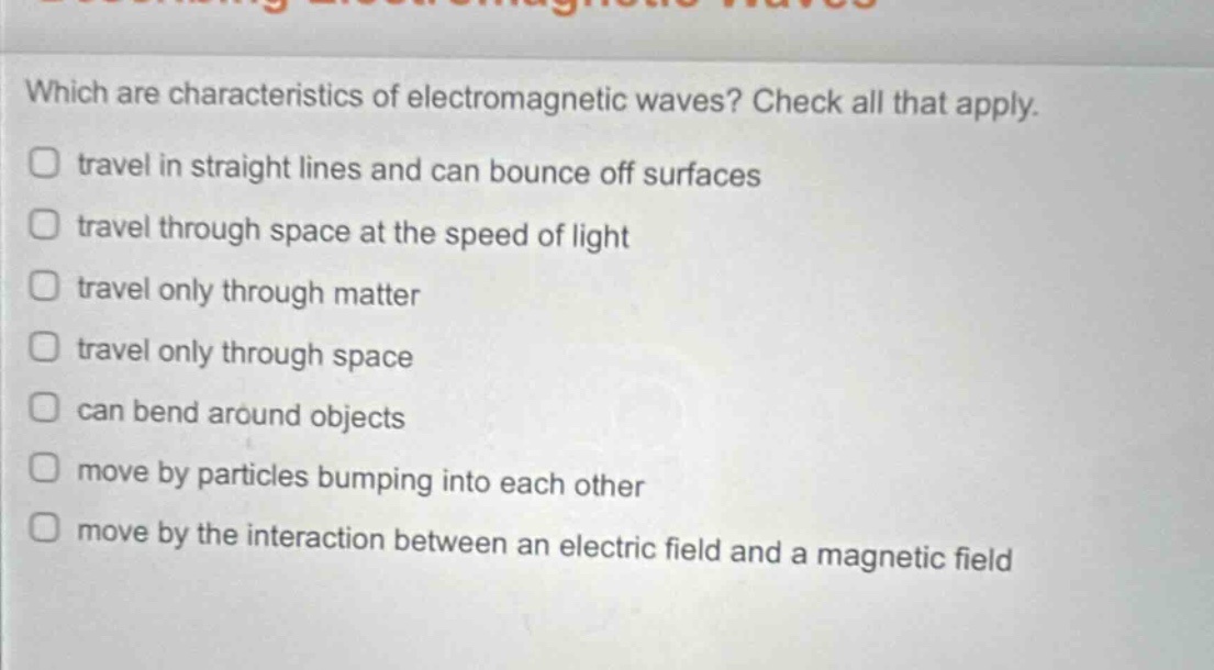 which are characteristics of electromagnetic waves? check all that apply. travel in straight lines and can bounce off surfaces travel through space at the speed of light travel only through matter travel only through space can bend around objects move by particles bumping into each other move by the interaction between an electric field and a magnetic field