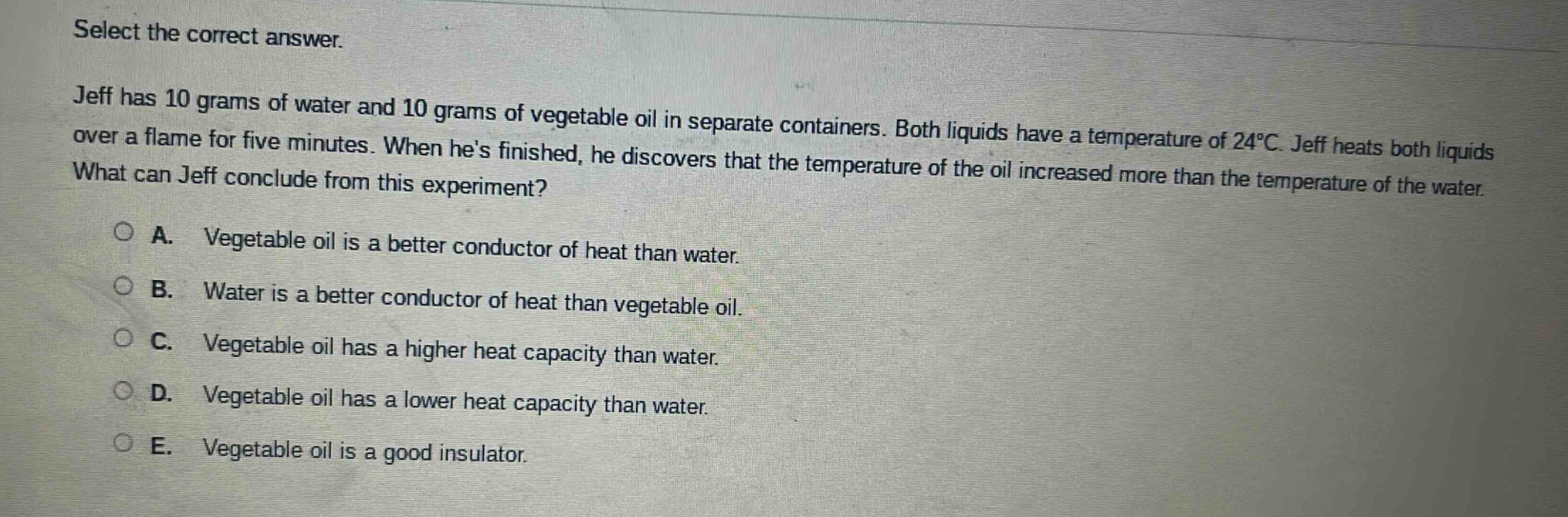 select the correct answer. jeff has 10 grams of water and 10 grams of vegetable oil in separate containers. both liquids have a temperature of 24°c. jeff heats both liquids over a flame for five minutes. when hes finished, he discovers that the temperature of the oil increased more than the temperature of the water. what can jeff conclude from this experiment? a. vegetable oil is a better conductor of heat than water. b. water is a better conductor of heat than vegetable oil. c. vegetable oil has a higher heat capacity than water. d. vegetable oil has a lower heat capacity than water. e. vegetable oil is a good insulator.