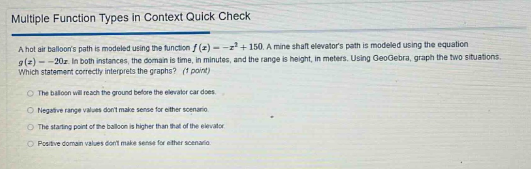 multiple function types in context quick check\na hot air balloons path is modeled using the function f(x)=-x² + 150. a mine shaft elevators path is modeled using the equation g(x)=-20x. in both instances, the domain is time, in minutes, and the range is height, in meters. using geogebra, graph the two situations. which statement correctly interprets the graphs? (1 point)\nthe balloon will reach the ground before the elevator car does.\nnegative range values dont make sense for either scenario.\nthe starting point of the balloon is higher than that of the elevator.\npositive domain values dont make sense for either scenario.