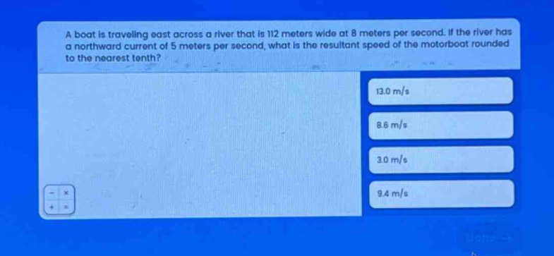 a boat is traveling east across a river that is 112 meters wide at 8 meters per second. if the river has a northward current of 5 meters per second, what is the resultant speed of the motorboat rounded to the nearest tenth? 13.0 m/s 8.6 m/s 3.0 m/s 9.4 m/s