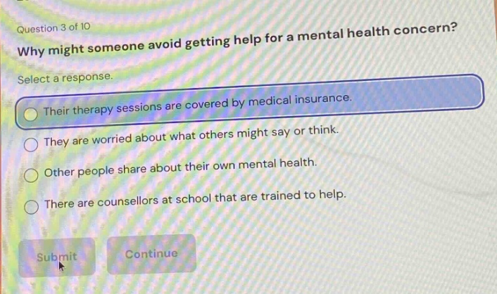 question 3 of 10\nwhy might someone avoid getting help for a mental health concern?\nselect a response.\ntheir therapy sessions are covered by medical insurance.\nthey are worried about what others might say or think.\nother people share about their own mental health.\nthere are counsellors at school that are trained to help.