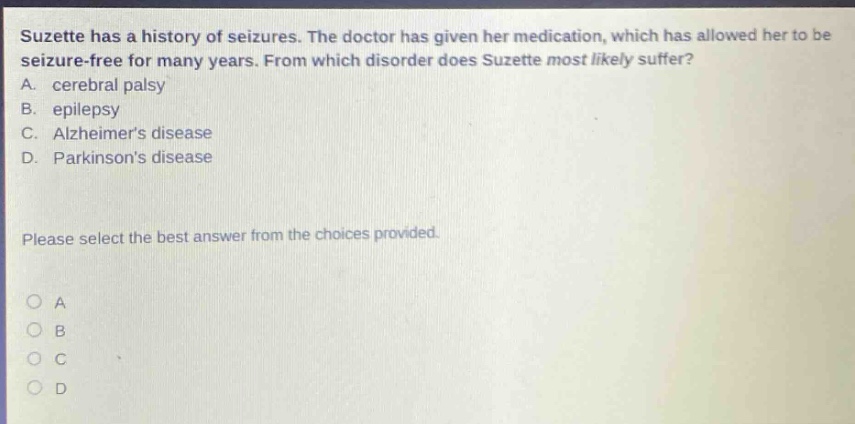 suzette has a history of seizures. the doctor has given her medication, which has allowed her to be seizure - free for many years. from which disorder does suzette most likely suffer? a. cerebral palsy b. epilepsy c. alzheimers disease d. parkinsons disease please select the best answer from the choices provided.