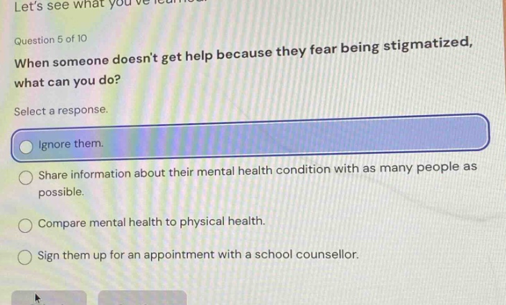 lets see what youve learned. question 5 of 10 when someone doesnt get help because they fear being stigmatized, what can you do? select a response. ignore them. share information about their mental health condition with as many people as possible. compare mental health to physical health. sign them up for an appointment with a school counsellor.