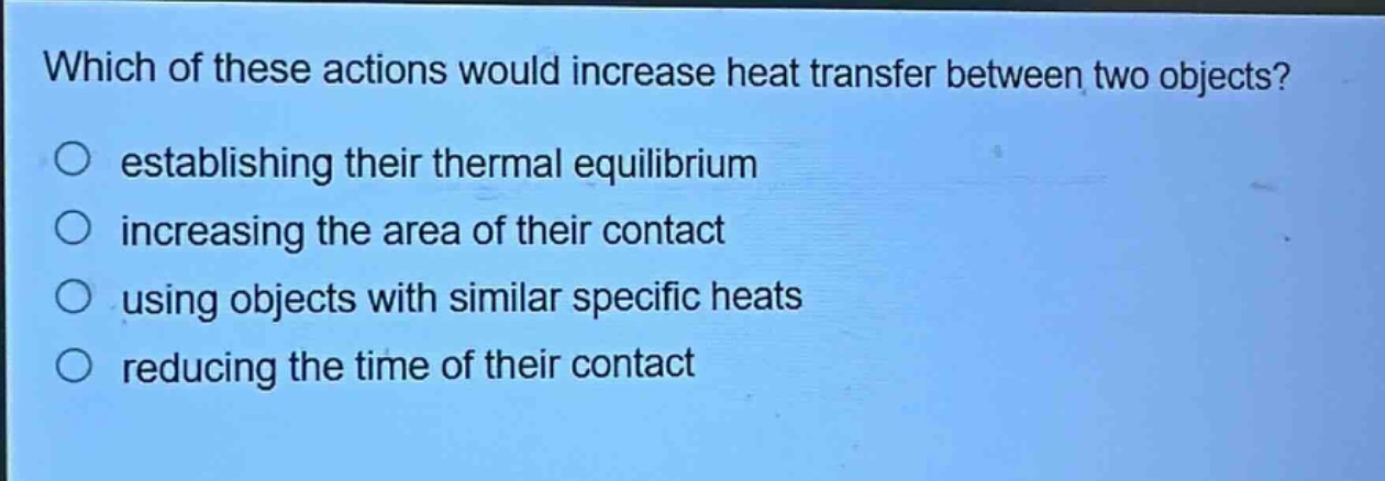 which of these actions would increase heat transfer between two objects? establishing their thermal equilibrium increasing the area of their contact using objects with similar specific heats reducing the time of their contact